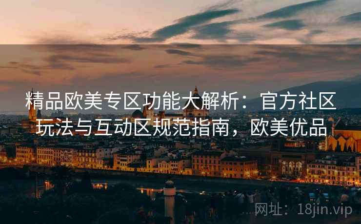 精品欧美专区功能大解析:官方社区玩法与互动区规范指南,欧美优品