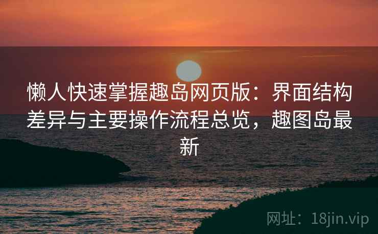 懒人快速掌握趣岛网页版:界面结构差异与主要操作流程总览,趣图岛最新