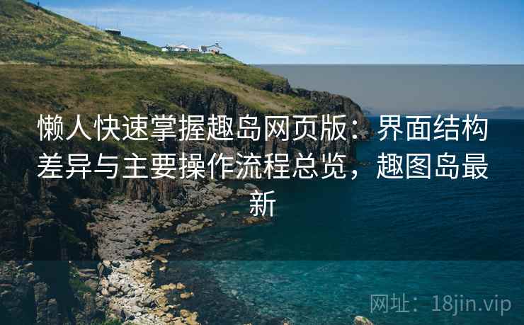 懒人快速掌握趣岛网页版:界面结构差异与主要操作流程总览,趣图岛最新