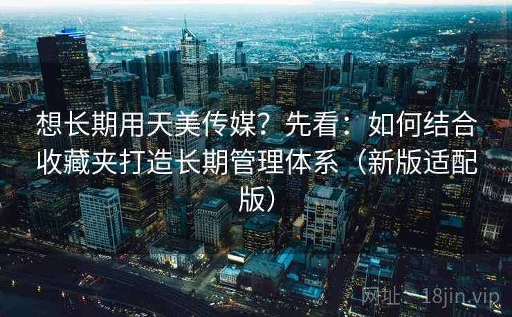 想长期用天美传媒?先看:如何结合收藏夹打造长期管理体系(新版适配版)
