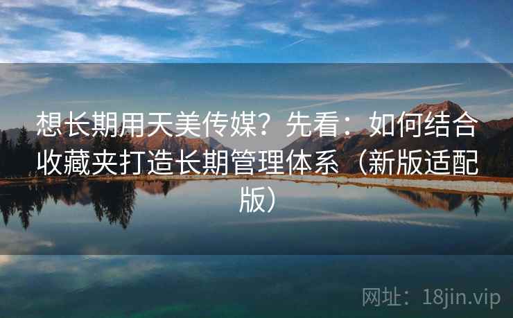 想长期用天美传媒?先看:如何结合收藏夹打造长期管理体系(新版适配版)