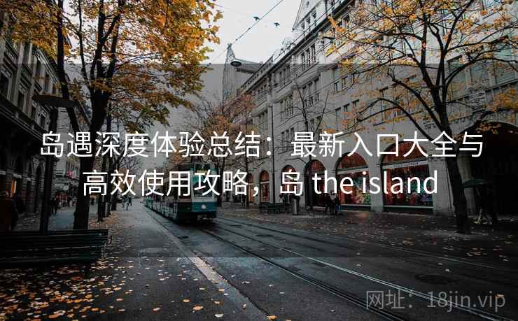 岛遇深度体验总结:最新入口大全与高效使用攻略,岛 the island
