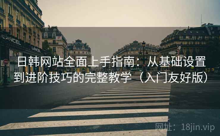 日韩网站全面上手指南:从基础设置到进阶技巧的完整教学(入门友好版)